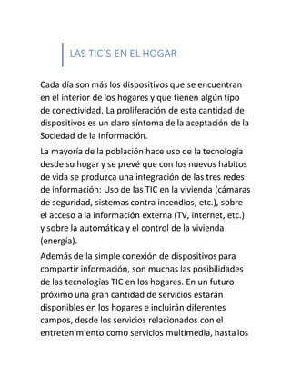 LAS TIC´S EN EL HOGAR
Cada día son más los dispositivos que se encuentran
en el interior de los hogares y que tienen algún tipo
de conectividad. La proliferación de esta cantidad de
dispositivos es un claro síntoma de la aceptación de la
Sociedad de la Información.
La mayoría de la población hace uso de la tecnología
desde su hogar y se prevé que con los nuevos hábitos
de vida se produzca una integración de las tres redes
de información: Uso de las TIC en la vivienda (cámaras
de seguridad, sistemas contra incendios, etc.), sobre
el acceso a la información externa (TV, internet, etc.)
y sobre la automática y el control de la vivienda
(energía).
Además de la simple conexión de dispositivos para
compartir información, son muchas las posibilidades
de las tecnologías TIC en los hogares. En un futuro
próximo una gran cantidad de servicios estarán
disponibles en los hogares e incluirán diferentes
campos, desde los servicios relacionados con el
entretenimiento como servicios multimedia, hastalos
 