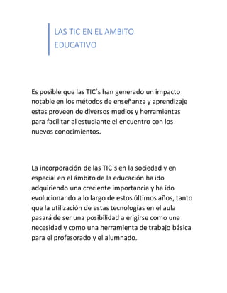 LAS TIC EN EL AMBITO
EDUCATIVO
Es posible que las TIC´s han generado un impacto
notable en los métodos de enseñanza y aprendizaje
estas proveen de diversos medios y herramientas
para facilitar al estudiante el encuentro con los
nuevos conocimientos.
La incorporación de las TIC´s en la sociedad y en
especial en el ámbito de la educación ha ido
adquiriendo una creciente importancia y ha ido
evolucionando a lo largo de estos últimos años, tanto
que la utilización de estas tecnologías en el aula
pasará de ser una posibilidad a erigirse como una
necesidad y como una herramienta de trabajo básica
para el profesorado y el alumnado.
 