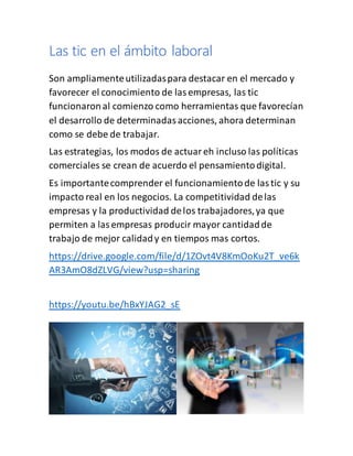 Las tic en el ámbito laboral
Son ampliamenteutilizadaspara destacar en el mercado y
favorecer el conocimiento de lasempresas, las tic
funcionaronal comienzo como herramientas que favorecían
el desarrollo de determinadasacciones, ahora determinan
como se debe de trabajar.
Las estrategias, los modos de actuareh incluso las políticas
comerciales se crean de acuerdo el pensamientodigital.
Es importantecomprender el funcionamientode lastic y su
impacto real en los negocios. La competitividad delas
empresas y la productividad delos trabajadores,ya que
permiten a lasempresas producir mayor cantidadde
trabajo de mejor calidady en tiempos mas cortos.
https://drive.google.com/file/d/1ZOvt4V8KmOoKu2T_ve6k
AR3AmO8dZLVG/view?usp=sharing
https://youtu.be/hBxYJAG2_sE
 