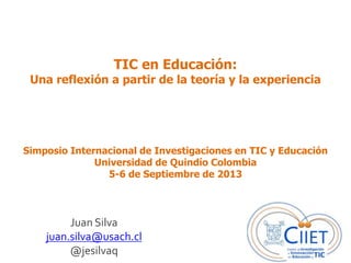 TIC en Educación:
Una reflexión a partir de la teoría y la experiencia
Juan Silva
juan.silva@usach.cl
@jesilvaq
Simposio Internacional de Investigaciones en TIC y Educación
Universidad de Quindío Colombia
5-6 de Septiembre de 2013
 