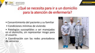 ¿Qué se necesita para ir a un domicilio
para la atención de enfermería?
• Consentimiento del paciente y su familiar
• Condiciones mínimas de vivienda
• Patologías susceptibles a ser manejadas
en el domicilio, sin representar riesgo para
el usuario.
• Coordinación con las redes prestadoras
de servicios
 