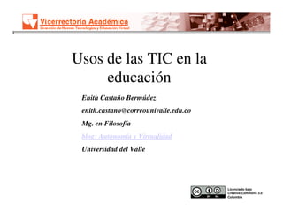 Usos de las TIC en la
     educación
 Enith Castaño Bermúdez
 enith.castano@correounivalle.edu.co
 Mg. en Filosofía
 blog: Autonomía y Virtualidad
 Universidad del Valle




                                       Licenciado bajo
                                       Creative Commons 3.0
                                       Colombia
 