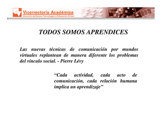 TODOS SOMOS APRENDICES

Las nuevas técnicas de comunicación por mundos
virtuales replantean de manera diferente los problemas
del vínculo social. - Pierre Lévy

               “Cada actividad, cada acto de
               comunicación, cada relación humana
               implica un aprendizaje”
 