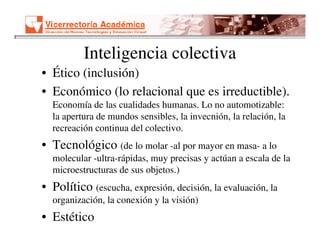 Inteligencia colectiva
• Ético (inclusión)
• Económico (lo relacional que es irreductible).
  Economía de las cualidades humanas. Lo no automotizable:
  la apertura de mundos sensibles, la invecnión, la relación, la
  recreación continua del colectivo.
• Tecnológico (de lo molar -al por mayor en masa- a lo
  molecular -ultra-rápidas, muy precisas y actúan a escala de la
  microestructuras de sus objetos.)
• Político (escucha, expresión, decisión, la evaluación, la
  organización, la conexión y la visión)
• Estético
 