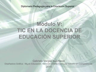 Módulo V:
TIC EN LA DOCENCIA DE
EDUCACIÓN SUPERIOR
Gabriela Vargas Isasmendi
Diseñadora Gráfica - Mg.en Educación. Mención Diseño Curricular basado en Competencias
2015
Diplomado Pedagogía para la Educación Superior
 