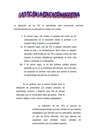 La    aplicación   de   las   TIC   al   aprendizaje   está   provocando   enormes
transformaciones en la educación en todos sus niveles.


          I. En primer lugar, ello implica el traspaso del centro de las
             preocupaciones de la educación desde el profesor y el
             enseñar hacia el alumno y el aprendizaje.
          II. En segundo lugar, con las TIC el espacio educativo pasó
             desde el aula y la infraestructura física hacia un espacio
             educativo conformado por las TIC o espacio virtual. De esta
             manera el proceso enseñanza/ aprendizaje se hace más
             activo y centrado en el estudiante.
         III. Y en tercer lugar, el rol del profesor cambia porque
             participa ya no en la enseñanza del alumno, sino más bien
             es necesario un profesor más sabio que oriente el camino
             de aprendizaje del alumno sin diseñarlo.



            Es un profesor que al mismo tiempo tiene la
     obligación de profundizar sus propios procesos de
     aprendizaje continuo y disponer para ello de tiempo
     adecuado que la Universidad debe garantizar. Todo lo
     anterior obliga a crear nuevos modelos pedagógicos.


                              La aplicación     de las TICs al proceso de
                        enseñanza/aprendizaje provoca cambios en los modelos
                        pedagógicos que permita que los aprendices aprenden
                        no sólo de forma diferente, sino que además con
                        capacidad    para    sintetizar   mayor    cantidad   de
                        conocimientos con una calidad superior.
 