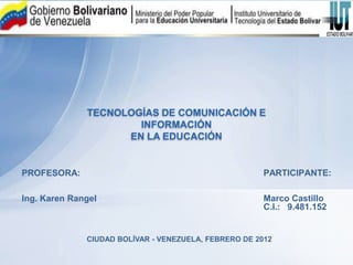 TECNOLOGÍAS DE COMUNICACIÓN E
                      INFORMACIÓN
                    EN LA EDUCACIÓN


PROFESORA:                                             PARTICIPANTE:

Ing. Karen Rangel                                      Marco Castillo
                                                       C.I.: 9.481.152


              CIUDAD BOLÍVAR - VENEZUELA, FEBRERO DE 2012
 