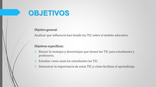 Objetivo general:
Analizar que influencia han tenido las TIC sobre el ámbito educativo
Objetivos específicos:
 Buscar la ventajas y desventajas que tienen las TIC para estudiantes y
profesores.
 Estudiar como usan los estudiantes las TIC .
 Demostrar la importancia de estas TIC y cómo facilitan el aprendizaje.
OBJETIVOS
 