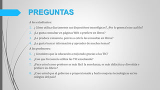 A los estudiantes:
1. ¿ Cómo utiliza diariamente sus dispositivos tecnológicos? ¿Por lo general con cual fin?
2. ¿Le gusta consultar en páginas Web o prefiere en libros?
3. ¿Le produce cansancio, pereza o estrés las consultas en libros?
4. ¿Le gusta buscar información y aprender de muchos temas?
A los profesores:
5. ¿ Considera que la educación a mejorado gracias a las TIC?
6. ¿Con que frecuencia utiliza las TIC enseñando?
7. ¿Para usted como profesor es más fácil la enseñanza, es más didáctica y divertida o
prefiere los libros?
8. ¿Cree usted que el gobierno a proporcionado y hecho mejoras tecnológicas en los
colegios del país?
PREGUNTAS
 