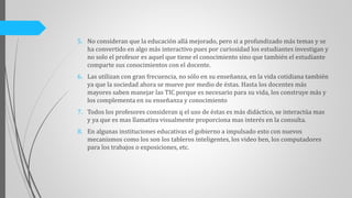 5. No consideran que la educación allá mejorado, pero si a profundizado más temas y se
ha convertido en algo más interactivo pues por curiosidad los estudiantes investigan y
no solo el profesor es aquel que tiene el conocimiento sino que también el estudiante
comparte sus conocimientos con el docente.
6. Las utilizan con gran frecuencia, no sólo en su enseñanza, en la vida cotidiana también
ya que la sociedad ahora se mueve por medio de éstas. Hasta los docentes más
mayores saben manejar las TIC porque es necesario para su vida, los construye más y
los complementa en su enseñanza y conocimiento
7. Todos los profesores consideran q el uso de éstas es más didáctico, se interactúa mas
y ya que es mas llamativa visualmente proporciona mas interés en la consulta.
8. En algunas instituciones educativas el gobierno a impulsado esto con nuevos
mecanismos como los son los tableros inteligentes, los video ben, los computadores
para los trabajos o exposiciones, etc.
 