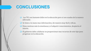  Las TIC son bastante útiles en la educación pero si son usadas de la manera
adecuada .
 Se tiene a la mano mas información y de manera muy fácil y eficaz.
 Éstas motivan más la enseñanza y el adquirir conocimientos, despierta el
interés.
 El gobierno debe colaborar en proporcionar mas recursos de este tipo para
progresar en la educación.
CONCLUSIONES
 