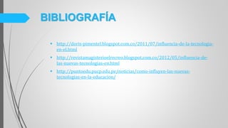  http://doris-pimentel.blogspot.com.co/2011/07/influencia-de-la-tecnologia-
en-el.html
 http://revistamagisterioelrecreo.blogspot.com.co/2012/05/influencia-de-
las-nuevas-tecnologias-en.html
 http://puntoedu.pucp.edu.pe/noticias/como-influyen-las-nuevas-
tecnologias-en-la-educacion/
BIBLIOGRAFÍA
 