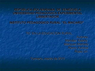 REPUBLICA BOLIVARIANA  DE VENEZUELA UNIVERSIDAD PEDAGOGICA EXPERIMENTAL LIBBERTADOR INSTITUTO PEDAGOGICO RURAL “EL MACARO”   TIC EN LA EDUCACION RURAL Autores: Méndez Yuleidy  Márquez Marbely Ramo Yurimar Rojas Uri  Turmero, marzo de 2011  