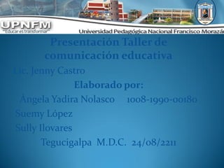 Presentación Taller de
      comunicación educativa
Lic. Jenny Castro
               Elaborado por:
 Ángela Yadira Nolasco 1008-1990-00180
Suemy López
Sully Ilovares
       Tegucigalpa M.D.C. 24/08/2211
 