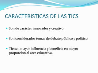 CARACTERISTICAS DE LAS TICS
 Son de carácter innovador y creativo.


 Son considerados temas de debate público y político.


 Tienen mayor influencia y beneficia en mayor
 proporción al área educativa.
 