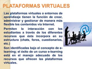 PLATAFORMAS VIRTUALES
Las plataformas virtuales o entornos de
aprendizaje tienen la función de crear,
administrar y gestionar de manera más
flexible los contenidos vía Internet.
Permiten la interacción con los
estudiantes a través de los diferentes
recursos que ésta incorpora en su
estructura (chats, foros, cuestionarios,
etc.)
Son identificadas bajo el concepto de e-
learning; el éxito de un curso e-learning
está en el manejo adecuado de los
recursos que ofrecen las plataformas
virtuales.
 