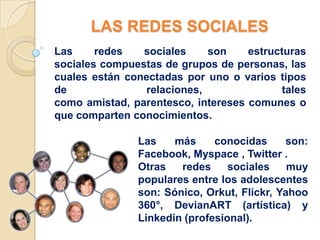 LAS REDES SOCIALES
Las     redes   sociales    son     estructuras
sociales compuestas de grupos de personas, las
cuales están conectadas por uno o varios tipos
de              relaciones,                tales
como amistad, parentesco, intereses comunes o
que comparten conocimientos.

               Las    más     conocidas     son:
               Facebook, Myspace , Twitter .
               Otras   redes     sociales    muy
               populares entre los adolescentes
               son: Sónico, Orkut, Flickr, Yahoo
               360°, DevianART (artística) y
               Linkedin (profesional).
 