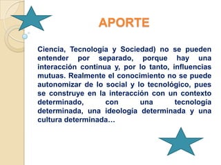 APORTE

Ciencia, Tecnología y Sociedad) no se pueden
entender por separado, porque hay una
interacción continua y, por lo tanto, influencias
mutuas. Realmente el conocimiento no se puede
autonomizar de lo social y lo tecnológico, pues
se construye en la interacción con un contexto
determinado,       con      una        tecnología
determinada, una ideología determinada y una
cultura determinada…
 