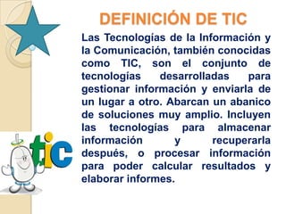 DEFINICIÓN DE TIC
Las Tecnologías de la Información y
la Comunicación, también conocidas
como TIC, son el conjunto de
tecnologías    desarrolladas   para
gestionar información y enviarla de
un lugar a otro. Abarcan un abanico
de soluciones muy amplio. Incluyen
las tecnologías para almacenar
información       y      recuperarla
después, o procesar información
para poder calcular resultados y
elaborar informes.
 