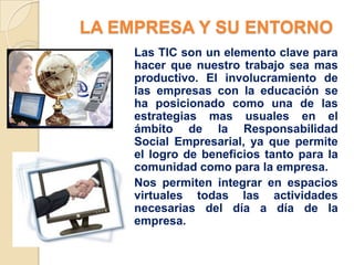 LA EMPRESA Y SU ENTORNO
    Las TIC son un elemento clave para
    hacer que nuestro trabajo sea mas
    productivo. El involucramiento de
    las empresas con la educación se
    ha posicionado como una de las
    estrategias mas usuales en el
    ámbito de la Responsabilidad
    Social Empresarial, ya que permite
    el logro de beneficios tanto para la
    comunidad como para la empresa.
    Nos permiten integrar en espacios
    virtuales todas las actividades
    necesarias del día a día de la
    empresa.
 