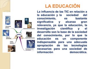 LA EDUCACIÓN
La influencia de las TIC en relación a
la educación y la       sociedad    del
conocimiento,         es       bastante
significativa    y     alcanza     gran
relevancia, ya que la educación, la
investigación      científica   y     el
desarrollo son la base de la sociedad
del conocimiento, por lo que la
educación     es     un     componente
indispensable para una adecuada
apropiación de las tecnologías
necesarias para una sociedad de
información                democrática.
 