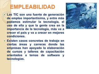 EMPLEABILIDAD
 Las TIC son una fuente de generación
  de empleo importantísima, y entre más
  podamos estimular la tecnología, el
  uso de ella y que la gente crea en la
  importancia de la tecnología, más va a
  crecer el país y va a crecer en mejores
  condiciones.
 Existen casos concretos de trabajo en
  ciertas áreas y carreras donde las
  empresas han apoyado la elaboración
  de cursos y talleres de capacitación
  orientados a temas de software y
  tecnologías.
 
