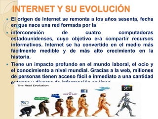 INTERNET Y SU EVOLUCIÓN
   El origen de Internet se remonta a los años sesenta, fecha
    en que nace una red formada por la
   interconexión         de      cuatro         computadoras
    estadounidenses, cuyo objetivo era compartir recursos
    informativos. Internet se ha convertido en el medio más
    fácilmente medible y de más alto crecimiento en la
    historia.
   Tiene un impacto profundo en el mundo laboral, el ocio y
    el conocimiento a nivel mundial. Gracias a la web, millones
    de personas tienen acceso fácil e inmediato a una cantidad
    extensa y diversa de información en línea.
 