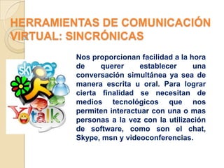 HERRAMIENTAS DE COMUNICACIÓN
VIRTUAL: SINCRÓNICAS
         Nos proporcionan facilidad a la hora
         de     querer     establecer     una
         conversación simultánea ya sea de
         manera escrita u oral. Para lograr
         cierta finalidad se necesitan de
         medios tecnológicos que nos
         permiten interactuar con una o mas
         personas a la vez con la utilización
         de software, como son el chat,
         Skype, msn y videoconferencias.
 