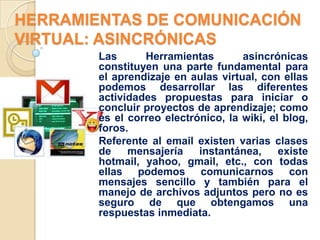 HERRAMIENTAS DE COMUNICACIÓN
VIRTUAL: ASINCRÓNICAS
        Las      Herramientas        asincrónicas
        constituyen una parte fundamental para
        el aprendizaje en aulas virtual, con ellas
        podemos desarrollar las diferentes
        actividades propuestas para iniciar o
        concluir proyectos de aprendizaje; como
        es el correo electrónico, la wiki, el blog,
        foros.
        Referente al email existen varias clases
        de    mensajería    instantánea,     existe
        hotmail, yahoo, gmail, etc., con todas
        ellas podemos comunicarnos con
        mensajes sencillo y también para el
        manejo de archivos adjuntos pero no es
        seguro de que obtengamos una
        respuestas inmediata.
 