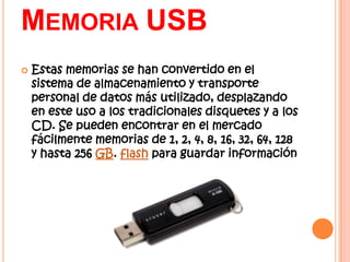 MEMORIA USB
   Estas memorias se han convertido en el
    sistema de almacenamiento y transporte
    personal de datos más utilizado, desplazando
    en este uso a los tradicionales disquetes y a los
    CD. Se pueden encontrar en el mercado
    fácilmente memorias de 1, 2, 4, 8, 16, 32, 64, 128
    y hasta 256 GB. flash para guardar información
 