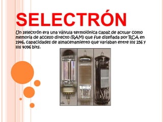 SELECTRÓN
Un selectrón era una válvula termoiónica capaz de actuar como
memoria de acceso directo (RAM) que fue diseñada por RCA en
1946, capacidades de almacenamiento que variaban entre los 256 y
los 4096 bits.
 