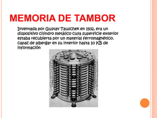 MEMORIA DE TAMBOR
 Inventada por Gustav Tauschek en 1932, era un
 dispositivo cilindro metálico cuya superficie exterior
 estaba recubierta por un material ferromagnético.
 capaz de albergar en su interior hasta 10 KB de
 información
 