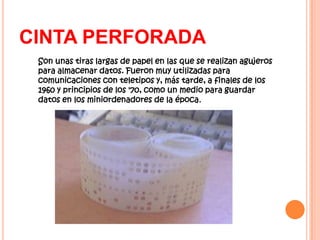 CINTA PERFORADA
 Son unas tiras largas de papel en las que se realizan agujeros
 para almacenar datos. Fueron muy utilizadas para
 comunicaciones con teletipos y, más tarde, a finales de los
 1960 y principios de los '70, como un medio para guardar
 datos en los miniordenadores de la época.
 
