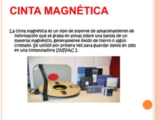 CINTA MAGNÉTICA
La cinta magnética es un tipo de soporte de almacenamiento de
  información que se graba en pistas sobre una banda de un
  material magnético, generalmente óxido de hierro o algún
  cromato. Se utilizó por primera vez para guardar datos en 1951
  en una computadora UNIVAC I.
 