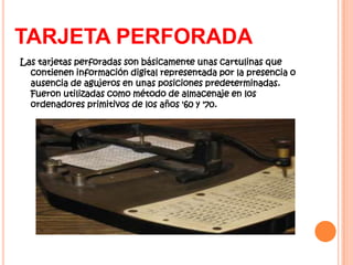 TARJETA PERFORADA
Las tarjetas perforadas son básicamente unas cartulinas que
  contienen información digital representada por la presencia o
  ausencia de agujeros en unas posiciones predeterminadas.
  Fueron utilizadas como método de almacenaje en los
  ordenadores primitivos de los años '60 y '70.
 