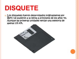 DISQUETE
   Los disquetes fueron desarrollados originalmente por
    IBM y se pusieron a la venta a principios de los años '70.
    Aunque las primeras unidades tenían una memoria de
    apenas 175 KB,
 