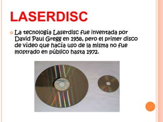 LASERDISC
   La tecnología Laserdisc fue inventada por
    David Paul Gregg en 1958, pero el primer disco
    de vídeo que hacía uso de la misma no fue
    mostrado en público hasta 1972.
 