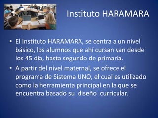 Instituto HARAMARA
• El Instituto HARAMARA, se centra a un nivel
básico, los alumnos que ahí cursan van desde
los 45 día, hasta segundo de primaria.
• A partir del nivel maternal, se ofrece el
programa de Sistema UNO, el cual es utilizado
como la herramienta principal en la que se
encuentra basado su diseño curricular.
 