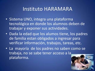 Instituto HARAMARA
• Sistema UNO, integra una plataforma
tecnológica en donde los alumnos deben de
trabajar y exponer sus actividades.
• Dada la edad que los alumos tiene, los padres
de familia estan obligados a ingresar para
verificar información, trabajos, tareas, etc.
• La mayoría de los padres no saben como se
trabaja, no se sabe tener acceso a la
plataforma.
 