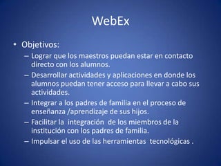 WebEx
• Objetivos:
– Lograr que los maestros puedan estar en contacto
directo con los alumnos.
– Desarrollar actividades y aplicaciones en donde los
alumnos puedan tener acceso para llevar a cabo sus
actividades.
– Integrar a los padres de familia en el proceso de
enseñanza /aprendizaje de sus hijos.
– Facilitar la integración de los miembros de la
institución con los padres de familia.
– Impulsar el uso de las herramientas tecnológicas .
 