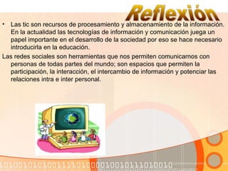 • Las tic son recursos de procesamiento y almacenamiento de la información.
En la actualidad las tecnologías de información y comunicación juega un
papel importante en el desarrollo de la sociedad por eso se hace necesario
introducirla en la educación.
Las redes sociales son herramientas que nos permiten comunicarnos con
personas de todas partes del mundo; son espacios que permiten la
participación, la interacción, el intercambio de información y potenciar las
relaciones intra e inter personal.
 