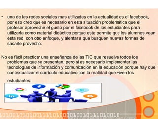 • una de las redes sociales mas utilizadas en la actualidad es el facebook,
por eso creo que es necesario en esta situación problemática que el
profesor aproveche el gusto por el facebook de los estudiantes para
utilizarla como material didáctico porque este permite que los alumnos vean
esta red con otro enfoque, y alentar a que busquen nuevas formas de
sacarle provecho.
No es fácil practicar una enseñanza de las TIC que resuelva todos los
problemas que se presentan, pero si es necesario implementar las
tecnologías de información y comunicación en la educación porque hay que
contextualizar el currículo educativo con la realidad que viven los
estudiantes.
 