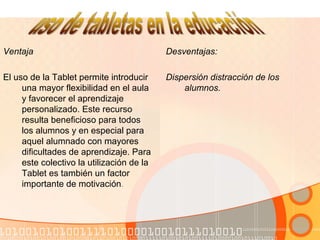 Ventaja
El uso de la Tablet permite introducir
una mayor flexibilidad en el aula
y favorecer el aprendizaje
personalizado. Este recurso
resulta beneficioso para todos
los alumnos y en especial para
aquel alumnado con mayores
dificultades de aprendizaje. Para
este colectivo la utilización de la
Tablet es también un factor
importante de motivación.
Desventajas:
Dispersión distracción de los
alumnos.
 