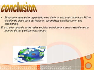 • El docente debe estar capacitado para darle un uso adecuado a las TIC en
el salón de clase para así lograr un aprendizaje significativo en sus
estudiantes.
El uso adecuado de estas redes sociales transformara en los estudiantes la
manera de ver y utilizar estas redes.
 