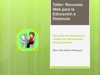 Recursos de información y
medios de comunicación
en la educación
Mtra. Erika Alarcón Rodríguez
Taller: Recursos
Web para la
Educación a
Distancia
 