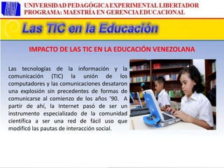 Las tecnologías de la información y la
comunicación (TIC) la unión de los
computadores y las comunicaciones desataron
una explosión sin precedentes de formas de
comunicarse al comienzo de los años ’90. A
partir de ahí, la Internet pasó de ser un
instrumento especializado de la comunidad
científica a ser una red de fácil uso que
modificó las pautas de interacción social.
IMPACTO DE LAS TIC EN LA EDUCACIÓN VENEZOLANA
 