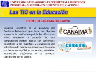 Canaima Educativo es un proyecto del
Gobierno Bolivariano que tiene por objetivo
apoyar la formación integral de las niñas y los
niños, mediante la dotación de una
computadora portátil escolar con contenidos
educativos a los maestros y estudiantes del
subsistema de educación primaria conformado
por las escuelas públicas nacionales, estadales,
municipales, autónomas y las privadas
subsidiadas por el Estado.
PROYECTO CANAIMA EDUCATIVO
 