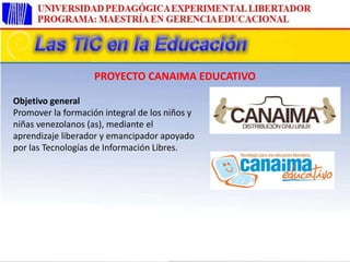 Objetivo general
Promover la formación integral de los niños y
niñas venezolanos (as), mediante el
aprendizaje liberador y emancipador apoyado
por las Tecnologías de Información Libres.
PROYECTO CANAIMA EDUCATIVO
 