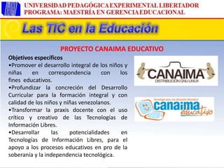 Objetivos específicos
•Promover el desarrollo integral de los niños y
niñas en correspondencia con los
fines educativos.
•Profundizar la concreción del Desarrollo
Curricular para la formación integral y con
calidad de los niños y niñas venezolanos.
•Transformar la praxis docente con el uso
crítico y creativo de las Tecnologías de
Información Libres.
•Desarrollar las potencialidades en
Tecnologías de Información Libres, para el
apoyo a los procesos educativos en pro de la
soberanía y la independencia tecnológica.
PROYECTO CANAIMA EDUCATIVO
 