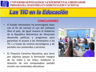 • El Estado Venezolano ha promulgado leyes
con el fin de normar el uso del software
libre el país, de igual manera el Gobierno
de la República Bolivariana de Venezuela
desarrolla políticas y programas para
garantizar el acceso a los Venezolano a las
TIC s a través de centros tecnológicos y de
portales con contenidos y servicios.
• EL Proyecto Canaima Educativo, que tiene
por objetivo apoyar la formación integral
de las niñas y los niños, mediante la
dotación de una computadora portátil
escolar con contenidos educativos
CONCLUSIONES
 
